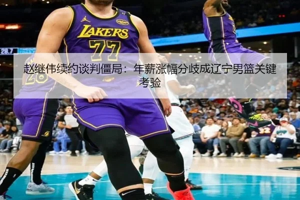 赵继伟续约谈判僵局：年薪涨幅分歧成辽宁男篮关键考验